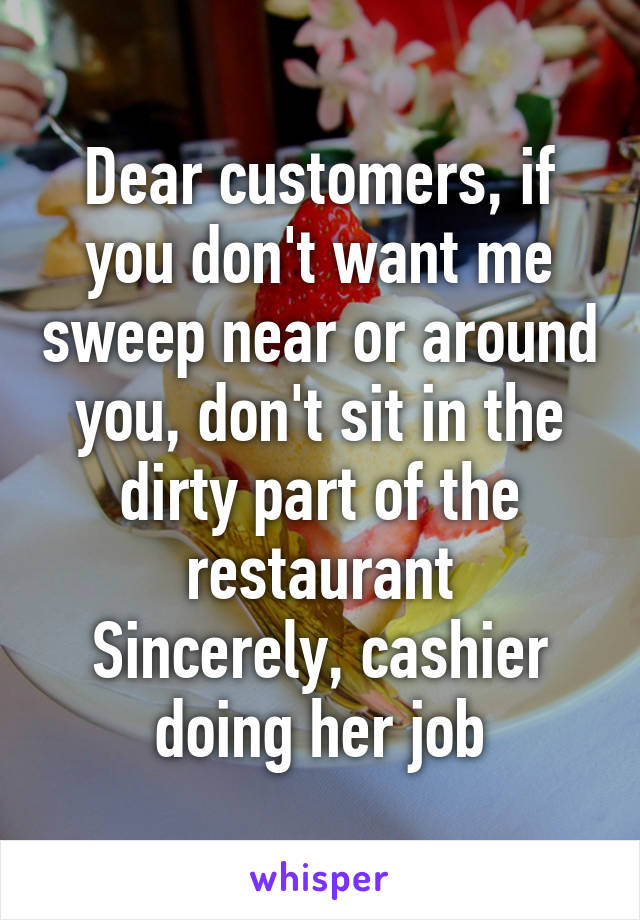 Dear customers, if you don't want me sweep near or around you, don't sit in the dirty part of the restaurant
Sincerely, cashier doing her job