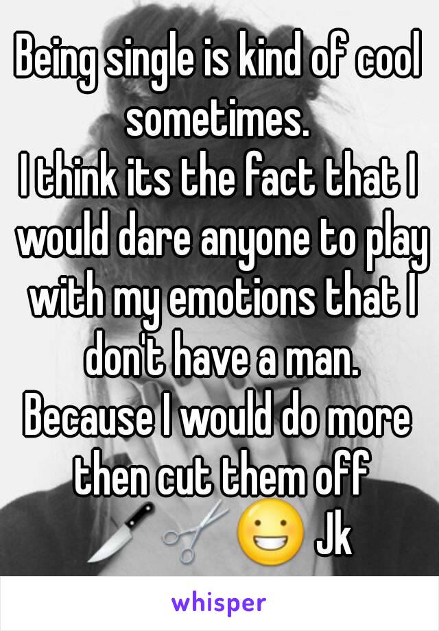 Being single is kind of cool sometimes. 
I think its the fact that I would dare anyone to play with my emotions that I don't have a man.
Because I would do more then cut them off
🔪✂😀 Jk