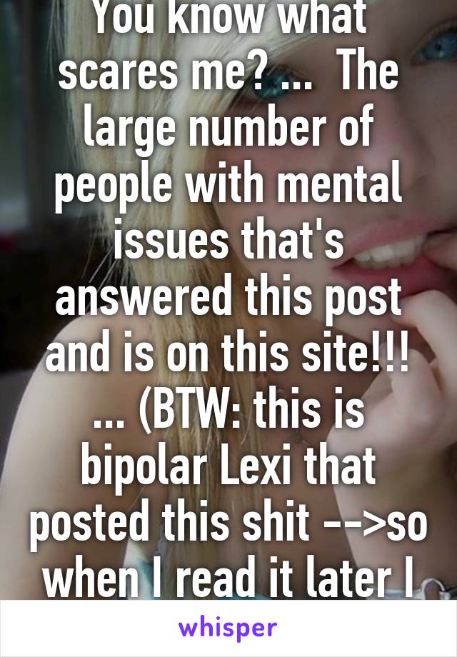 You know what scares me? ...  The large number of people with mental issues that's answered this post and is on this site!!! ... (BTW: this is bipolar Lexi that posted this shit -->so when I read it later I know who to blame)  