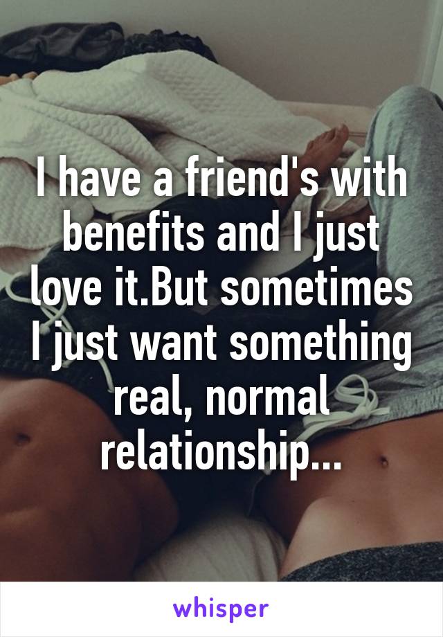 I have a friend's with benefits and I just love it.But sometimes I just want something real, normal relationship...