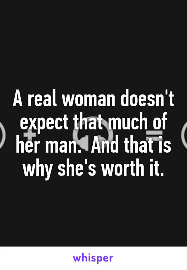 A real woman doesn't expect that much of her man.  And that is why she's worth it.