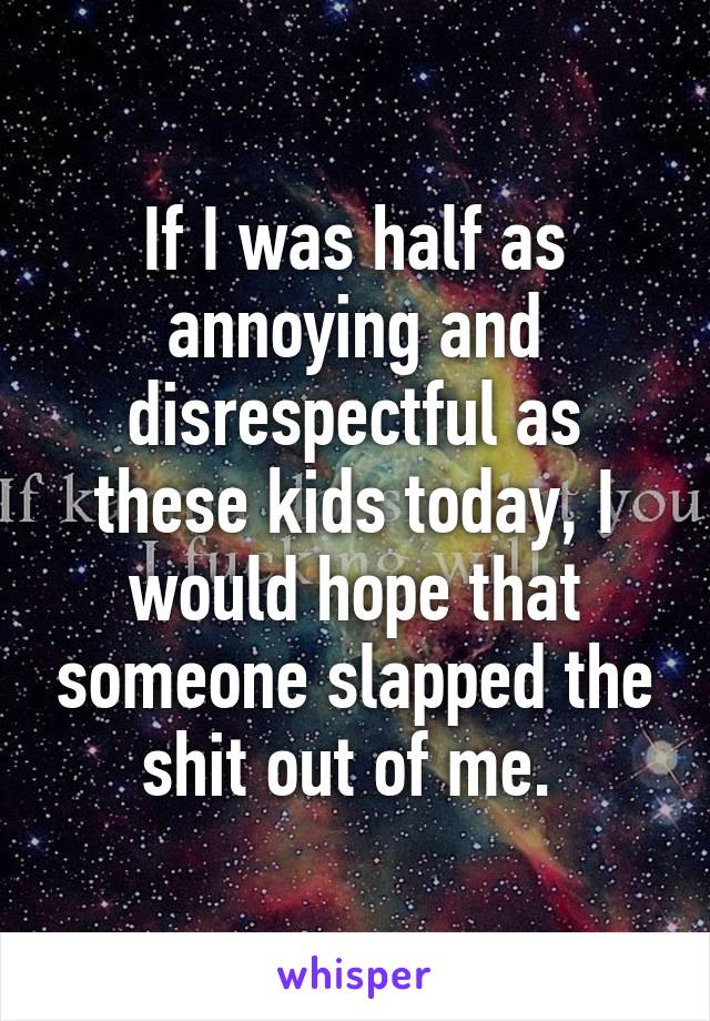 If I was half as annoying and disrespectful as these kids today, I would hope that someone slapped the shit out of me. 