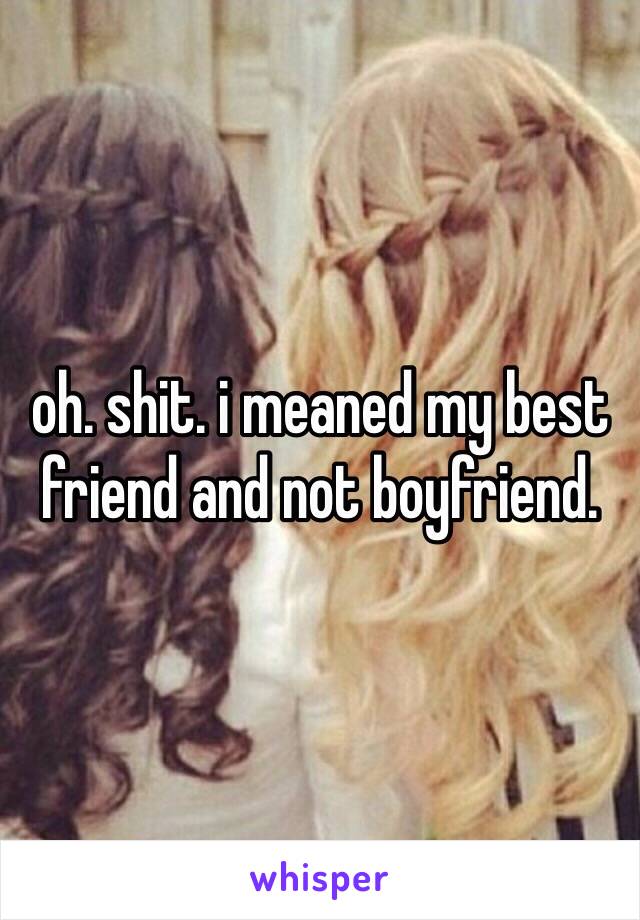 oh. shit. i meaned my best friend and not boyfriend.