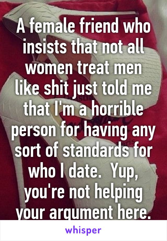 A female friend who insists that not all women treat men like shit just told me that I'm a horrible person for having any sort of standards for who I date.  Yup, you're not helping your argument here.