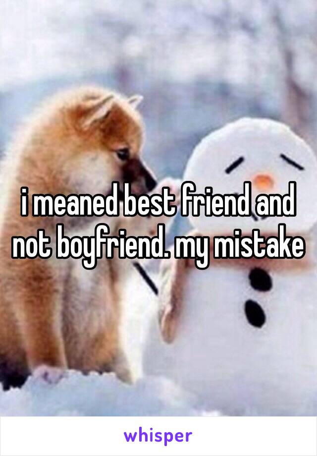 i meaned best friend and not boyfriend. my mistake