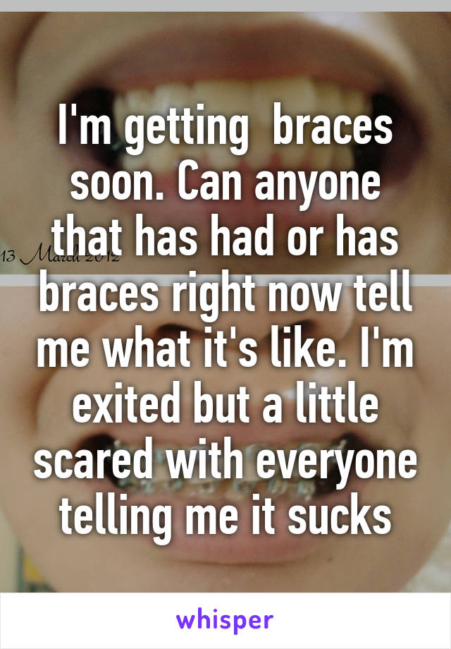 I'm getting  braces soon. Can anyone that has had or has braces right now tell me what it's like. I'm exited but a little scared with everyone telling me it sucks