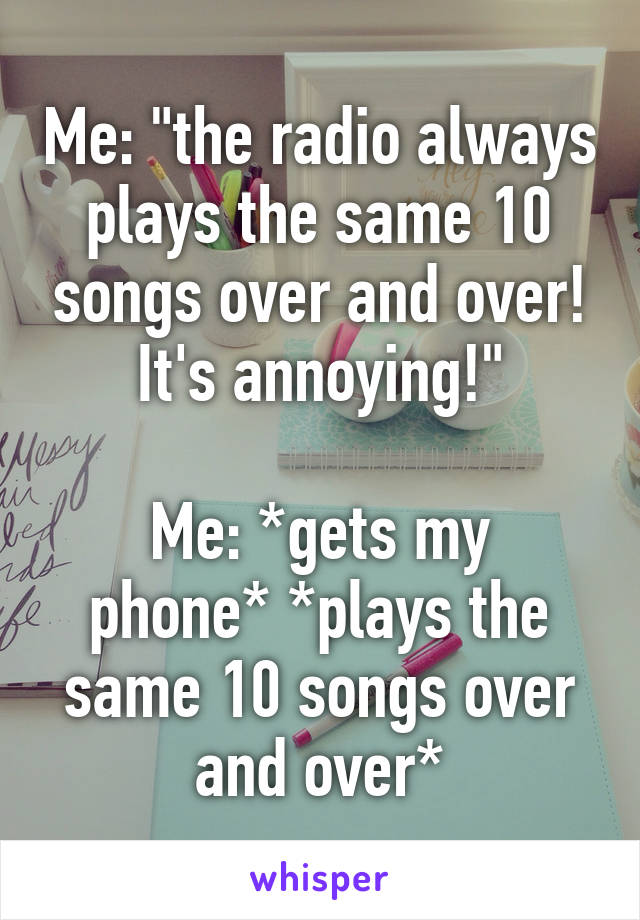 Me: "the radio always plays the same 10 songs over and over! It's annoying!"

Me: *gets my phone* *plays the same 10 songs over and over*