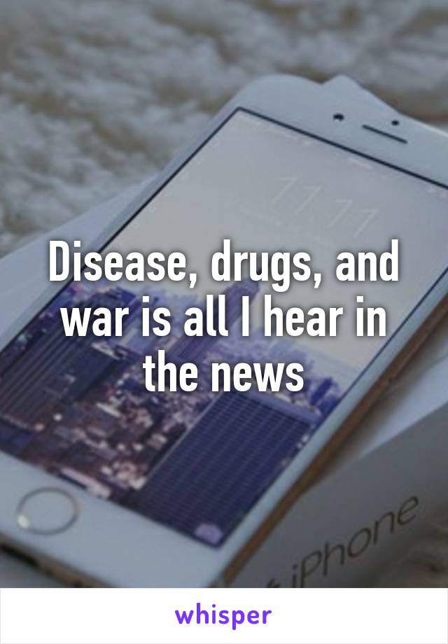 Disease, drugs, and war is all I hear in the news