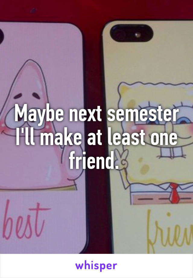 Maybe next semester I'll make at least one friend. 