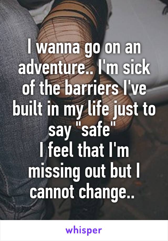 I wanna go on an adventure.. I'm sick of the barriers I've built in my life just to say "safe" 
I feel that I'm missing out but I cannot change.. 