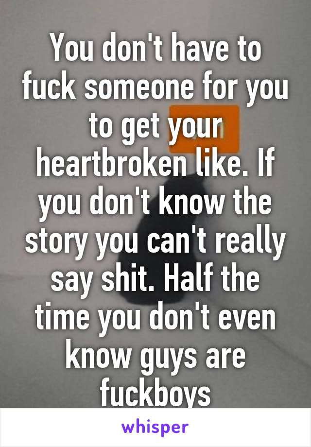 You don't have to fuck someone for you to get your heartbroken like. If you don't know the story you can't really say shit. Half the time you don't even know guys are fuckboys