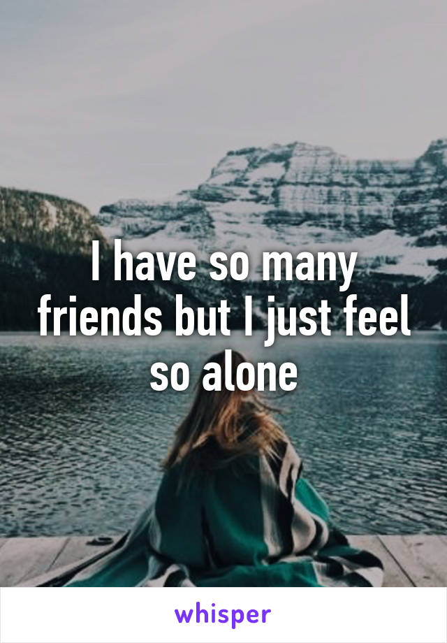 I have so many friends but I just feel so alone