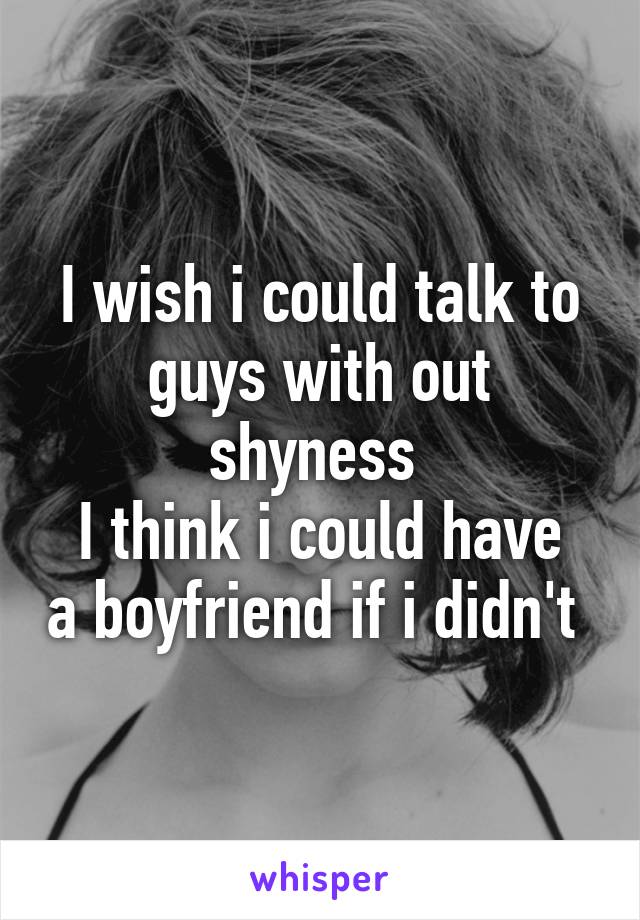 I wish i could talk to guys with out shyness 
I think i could have a boyfriend if i didn't 