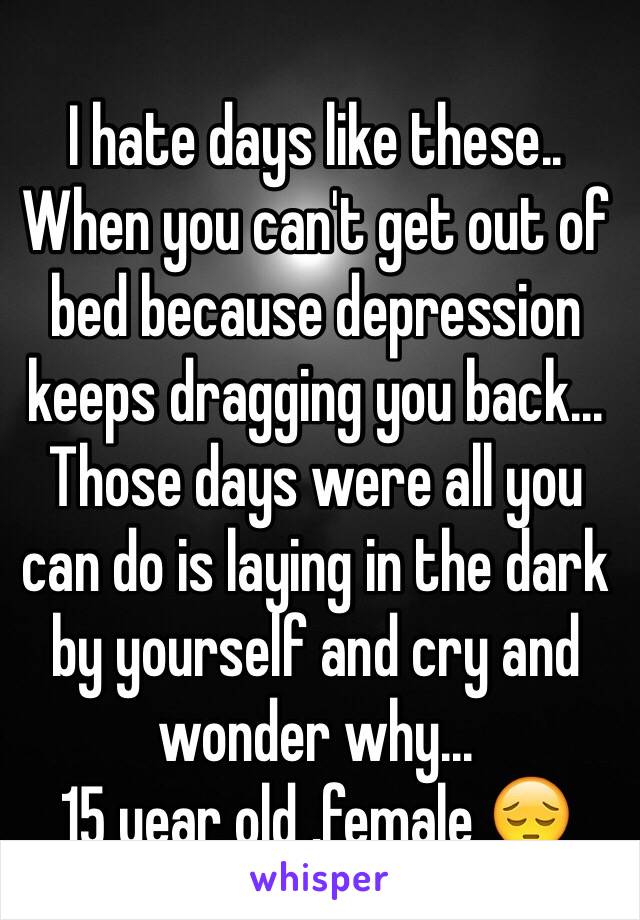 I hate days like these.. When you can't get out of bed because depression keeps dragging you back... Those days were all you can do is laying in the dark by yourself and cry and wonder why...
15 year old ,female 😔