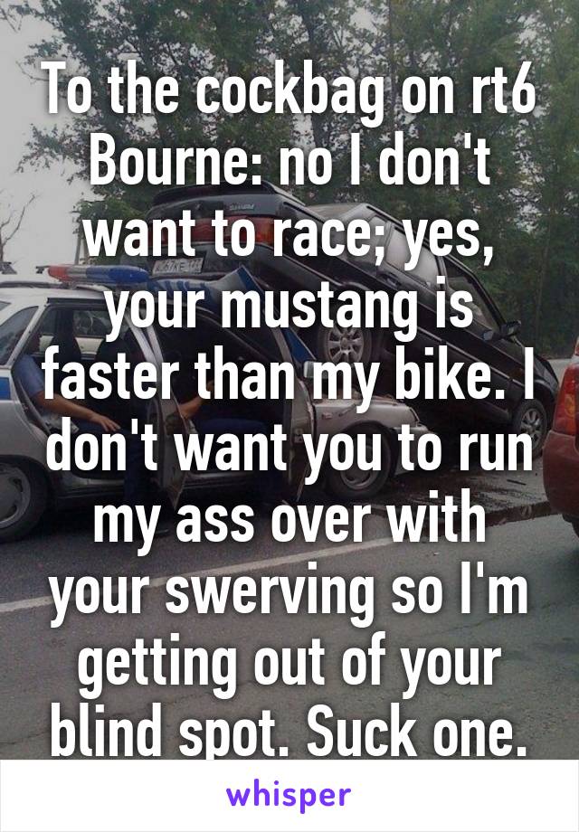 To the cockbag on rt6 Bourne: no I don't want to race; yes, your mustang is faster than my bike. I don't want you to run my ass over with your swerving so I'm getting out of your blind spot. Suck one.