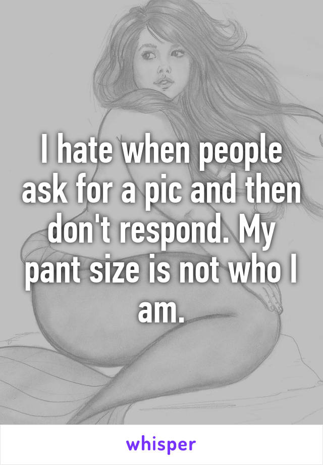 I hate when people ask for a pic and then don't respond. My pant size is not who I am.