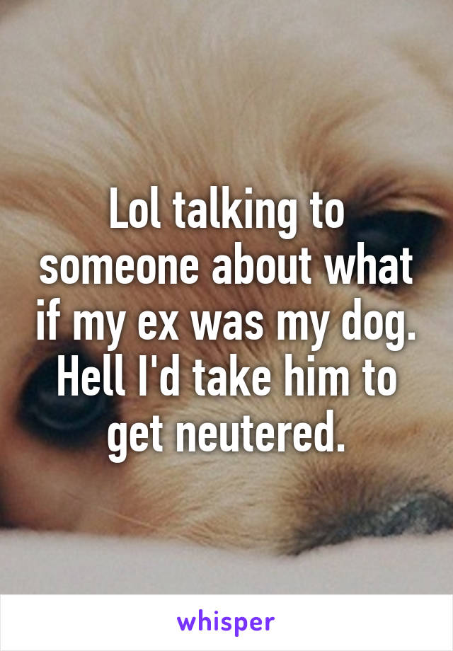 Lol talking to someone about what if my ex was my dog.
Hell I'd take him to get neutered.