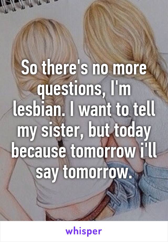 So there's no more questions, I'm lesbian. I want to tell my sister, but today because tomorrow i'll say tomorrow.