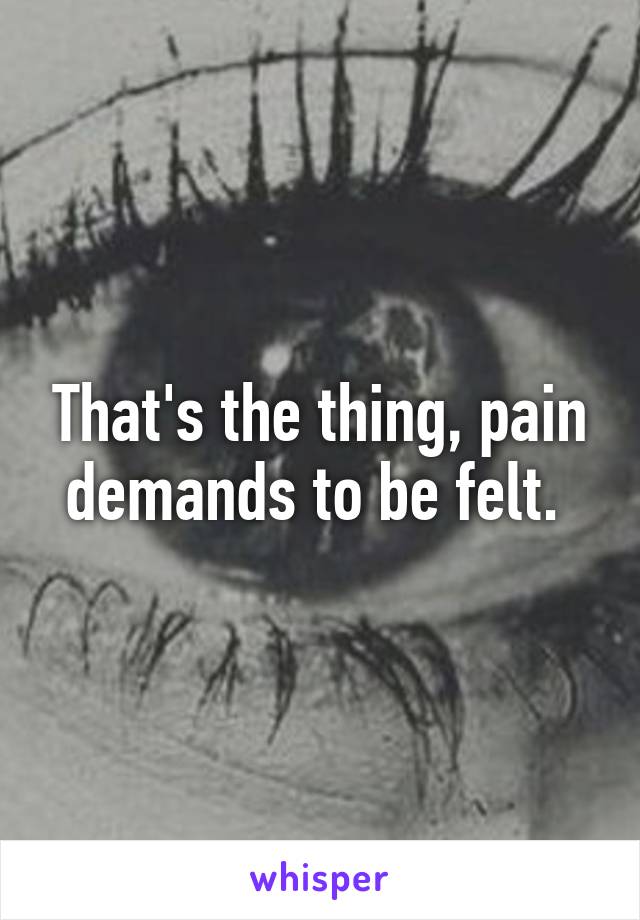 That's the thing, pain demands to be felt. 