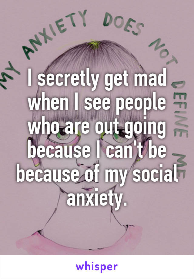 I secretly get mad when I see people who are out going because I can't be because of my social anxiety.