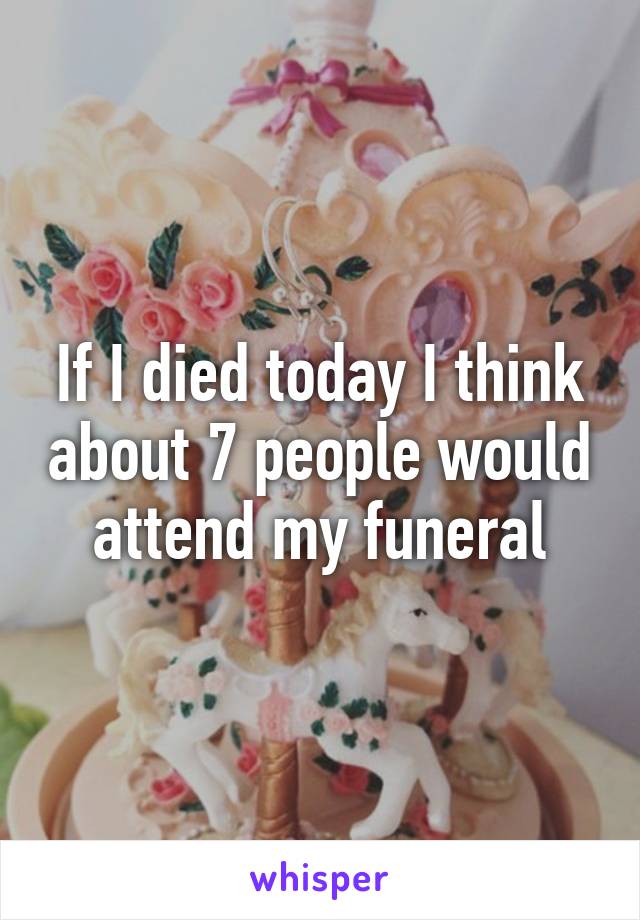 If I died today I think about 7 people would attend my funeral