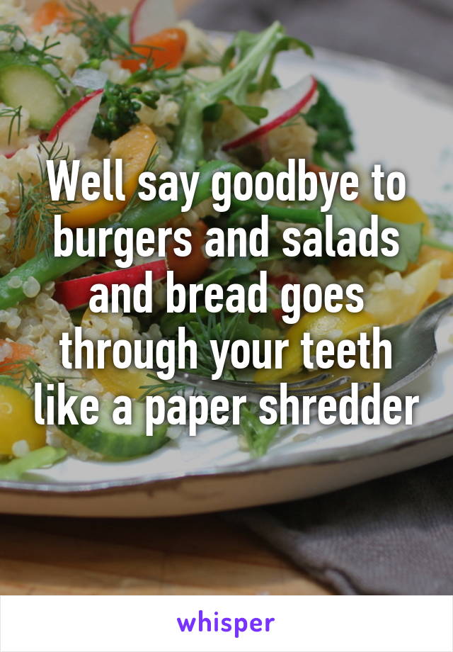 Well say goodbye to burgers and salads and bread goes through your teeth like a paper shredder 