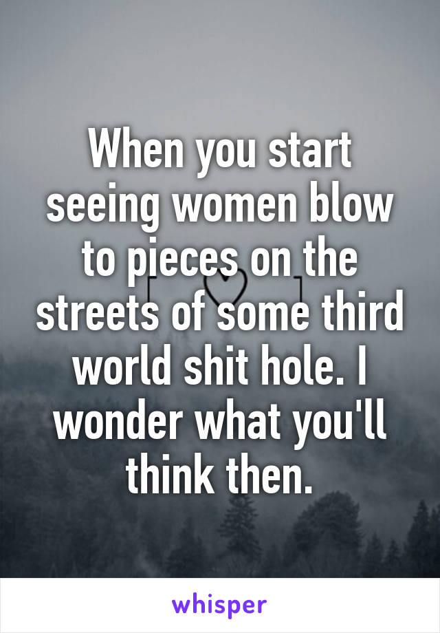 When you start seeing women blow to pieces on the streets of some third world shit hole. I wonder what you'll think then.