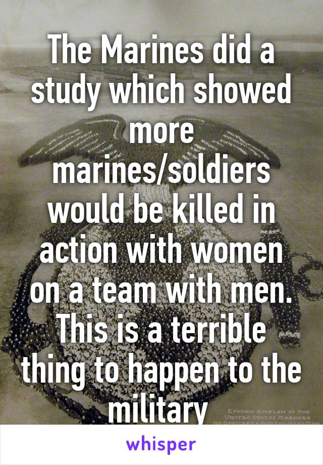 The Marines did a study which showed more marines/soldiers would be killed in action with women on a team with men. This is a terrible thing to happen to the military 