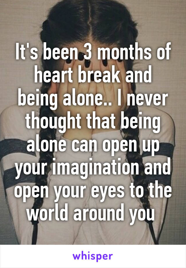 It's been 3 months of heart break and being alone.. I never thought that being alone can open up your imagination and open your eyes to the world around you 