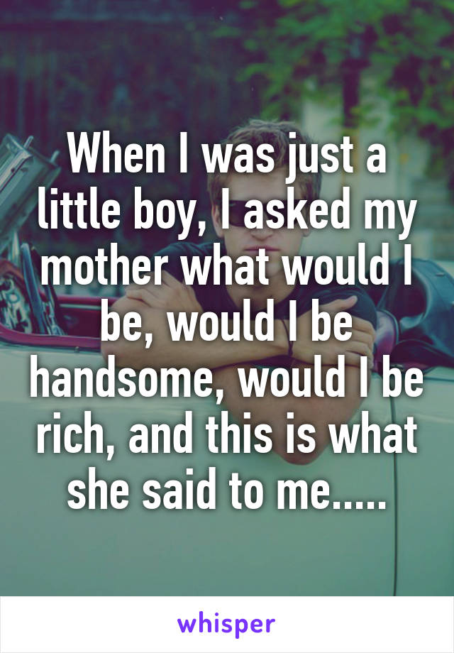 When I was just a little boy, I asked my mother what would I be, would I be handsome, would I be rich, and this is what she said to me.....