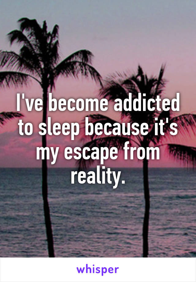 I've become addicted to sleep because it's my escape from reality.