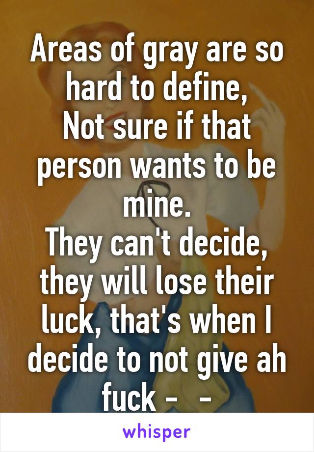 Areas of gray are so hard to define,
Not sure if that person wants to be mine.
They can't decide, they will lose their luck, that's when I decide to not give ah fuck -_-