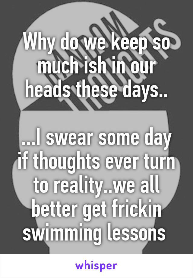 Why do we keep so much ish in our heads these days..

...I swear some day if thoughts ever turn to reality..we all better get frickin swimming lessons 