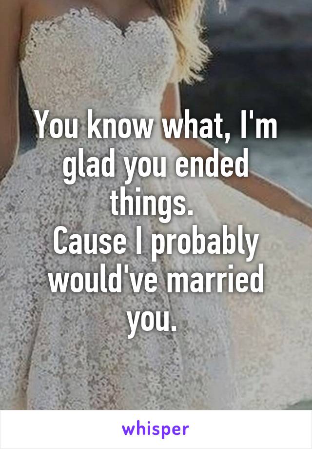 You know what, I'm glad you ended things. 
Cause I probably would've married you. 