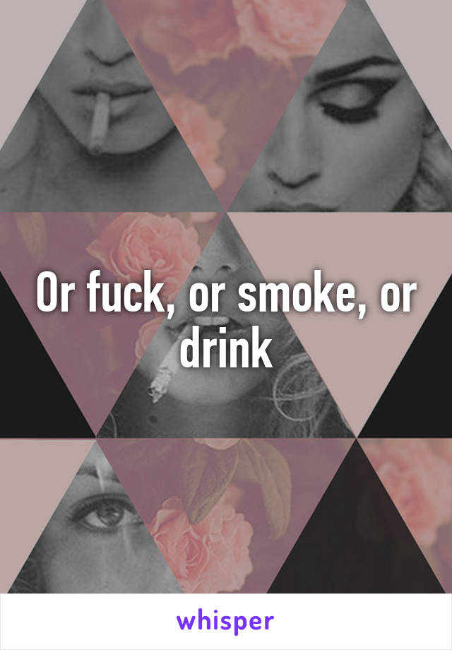 Or fuck, or smoke, or drink