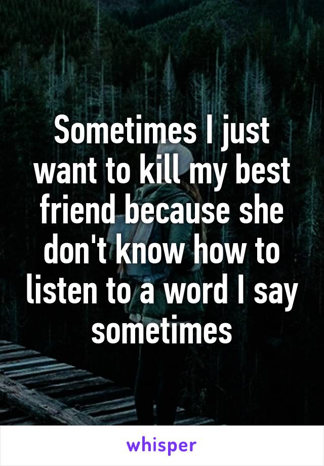 Sometimes I just want to kill my best friend because she don't know how to listen to a word I say sometimes