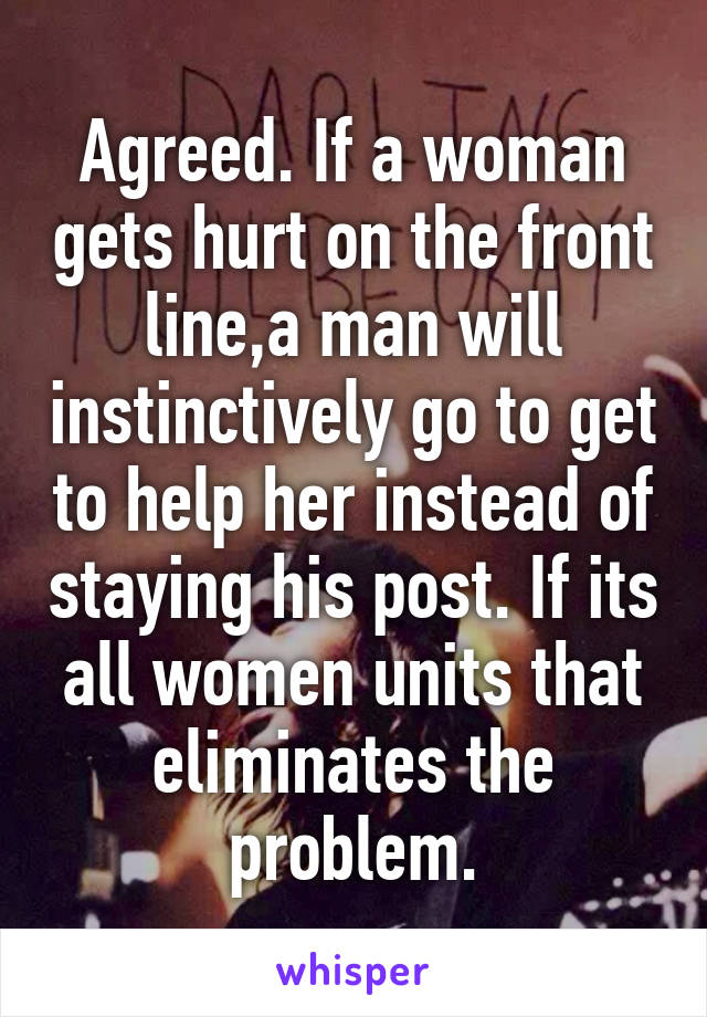 Agreed. If a woman gets hurt on the front line,a man will instinctively go to get to help her instead of staying his post. If its all women units that eliminates the problem.