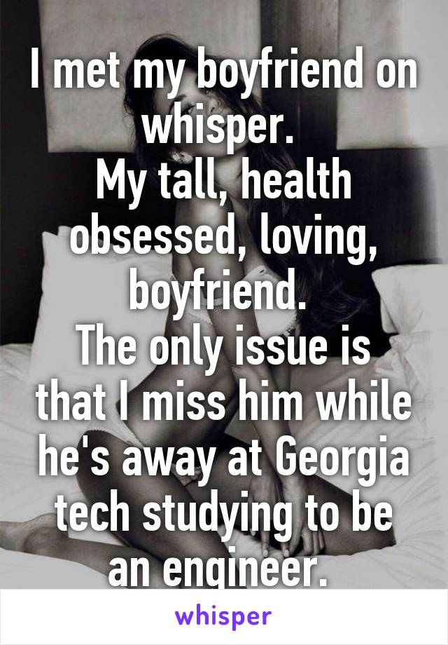 I met my boyfriend on whisper. 
My tall, health obsessed, loving, boyfriend. 
The only issue is that I miss him while he's away at Georgia tech studying to be an engineer. 