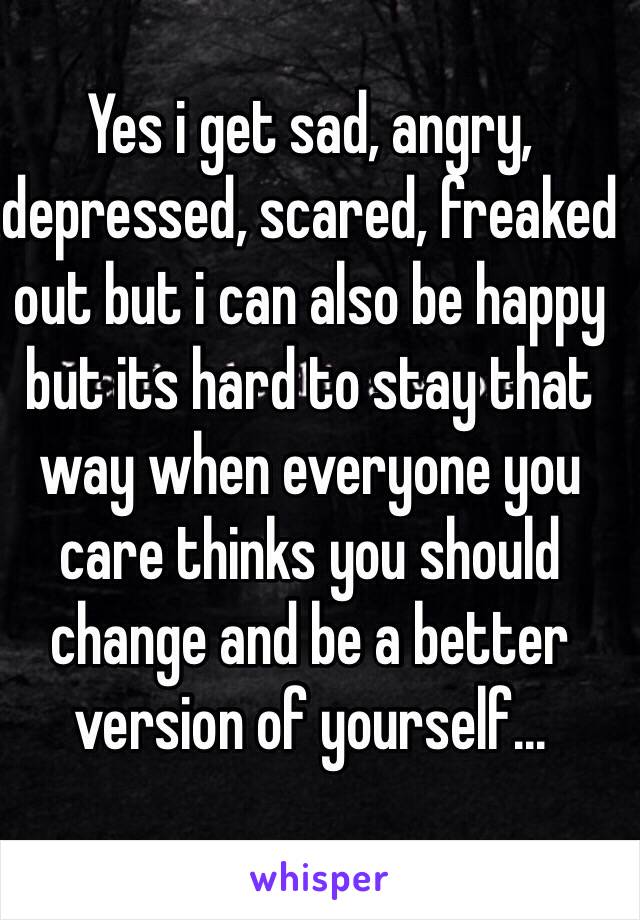 Yes i get sad, angry, depressed, scared, freaked out but i can also be happy but its hard to stay that way when everyone you care thinks you should change and be a better version of yourself... 