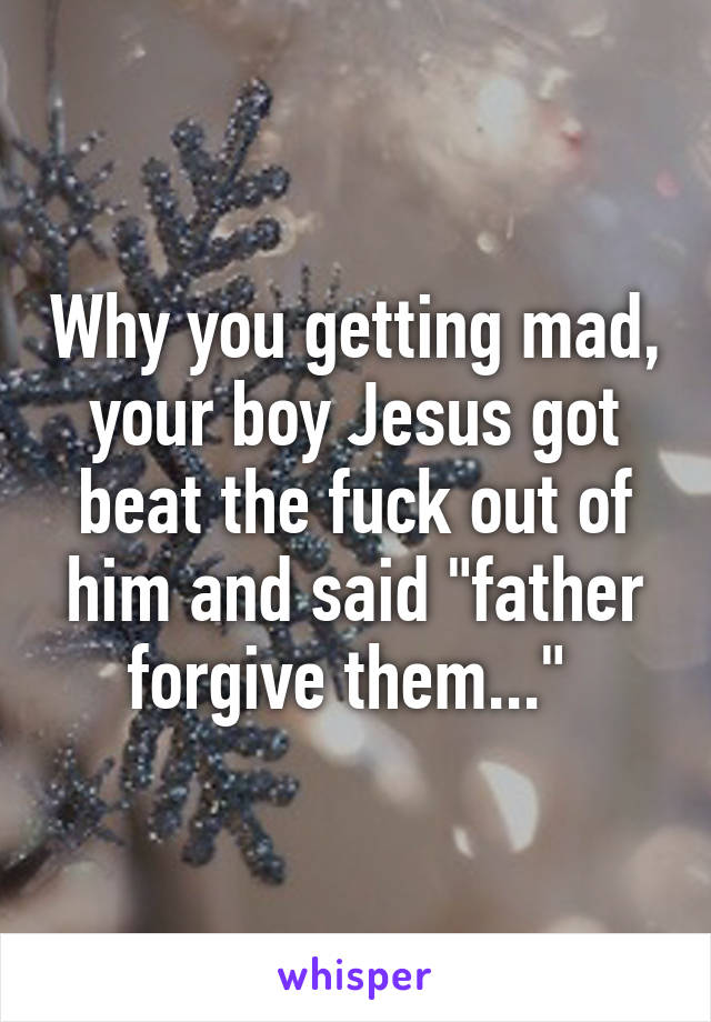 Why you getting mad, your boy Jesus got beat the fuck out of him and said "father forgive them..." 