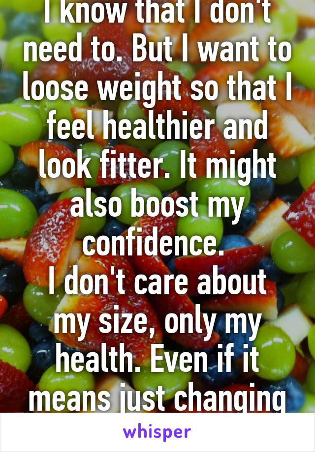 I know that I don't need to. But I want to loose weight so that I feel healthier and look fitter. It might also boost my confidence. 
I don't care about my size, only my health. Even if it means just changing my diet. 