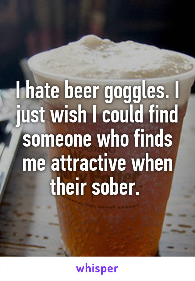 I hate beer goggles. I just wish I could find someone who finds me attractive when their sober. 