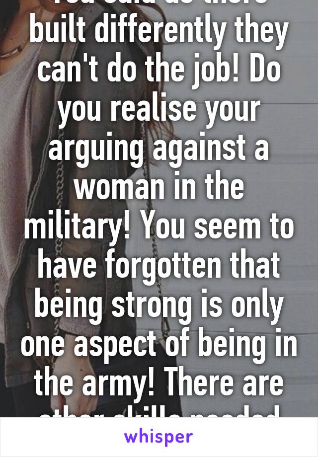 You said as there built differently they can't do the job! Do you realise your arguing against a woman in the military! You seem to have forgotten that being strong is only one aspect of being in the army! There are other skills needed as well!