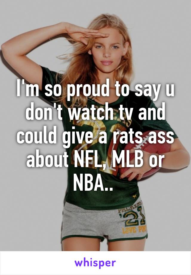 I'm so proud to say u don't watch tv and could give a rats ass about NFL, MLB or NBA.. 