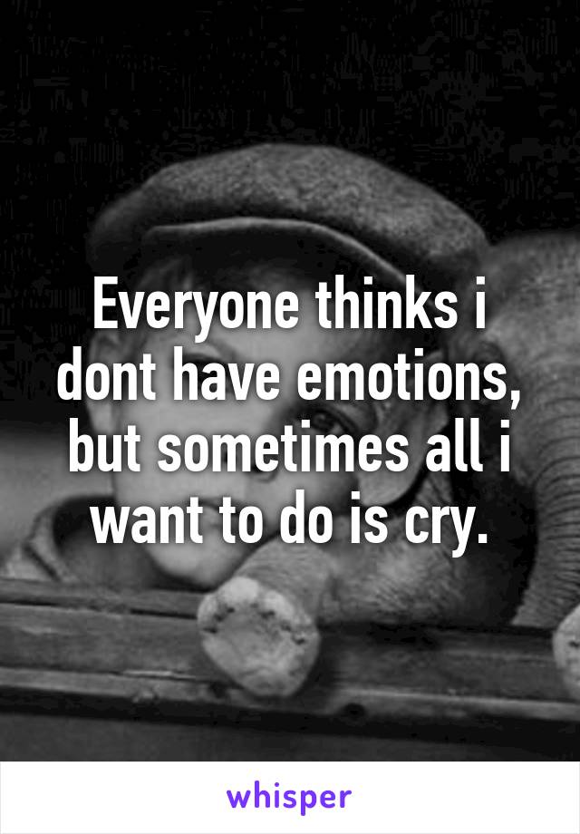 Everyone thinks i dont have emotions, but sometimes all i want to do is cry.