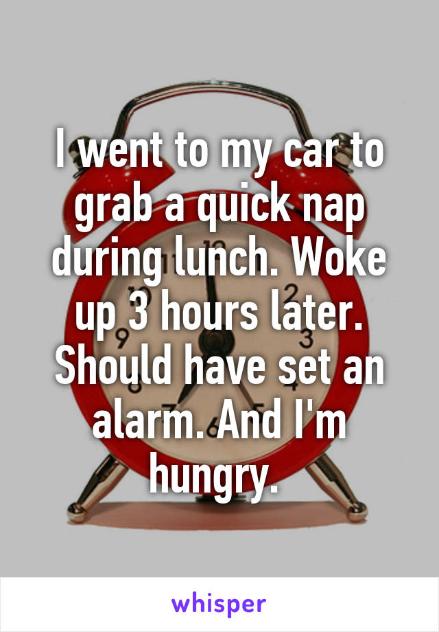 I went to my car to grab a quick nap during lunch. Woke up 3 hours later. Should have set an alarm. And I'm hungry. 