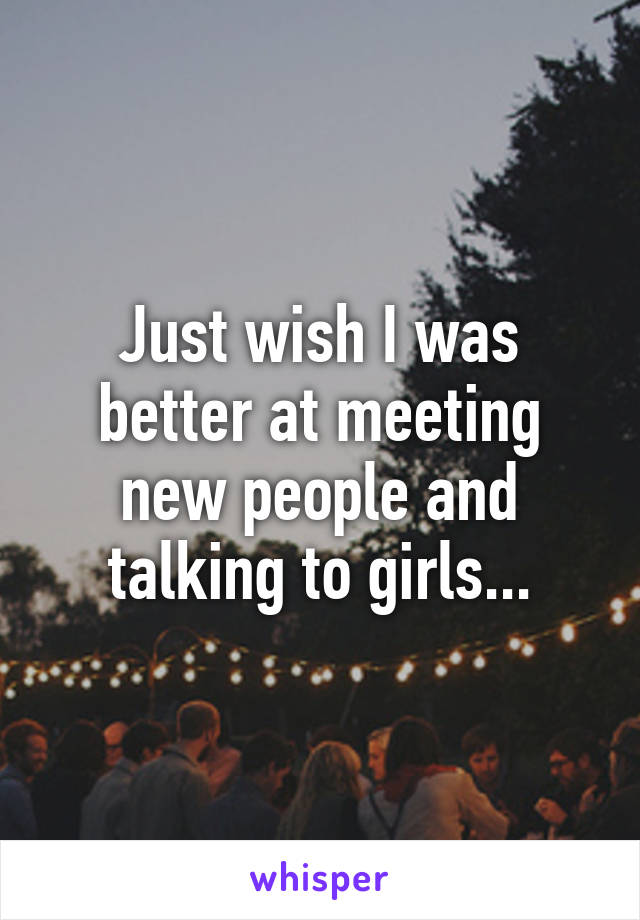 Just wish I was better at meeting new people and talking to girls...