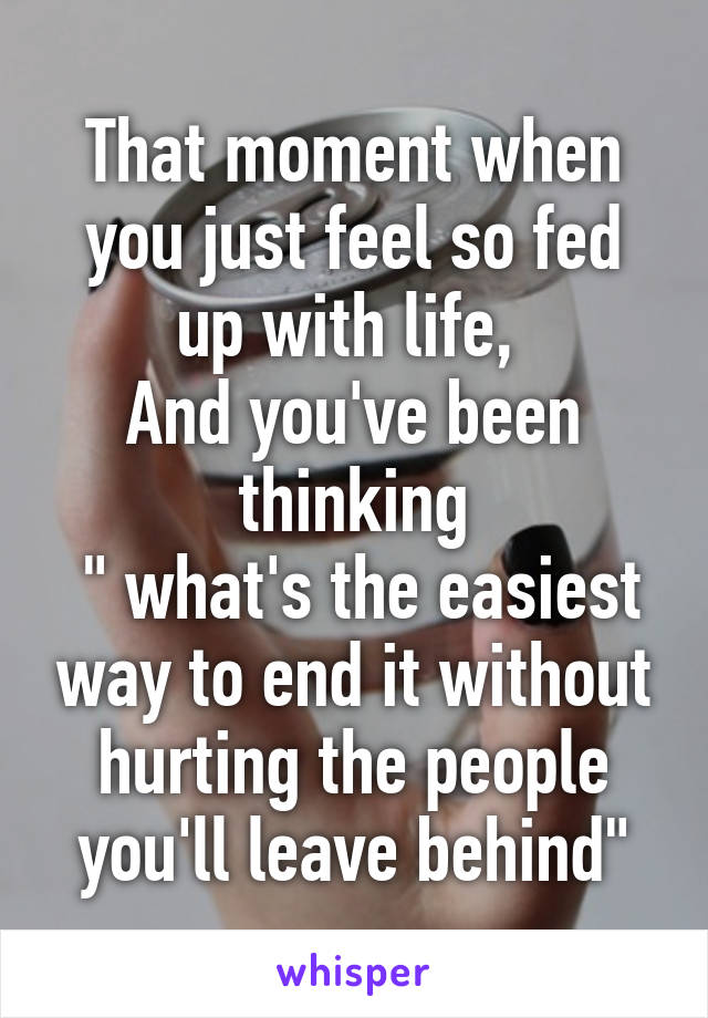 That moment when you just feel so fed up with life, 
And you've been thinking
 " what's the easiest way to end it without hurting the people you'll leave behind"