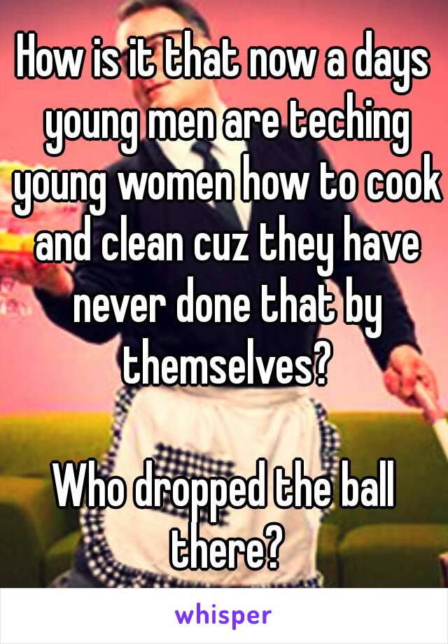 How is it that now a days young men are teching young women how to cook and clean cuz they have never done that by themselves?

Who dropped the ball there?