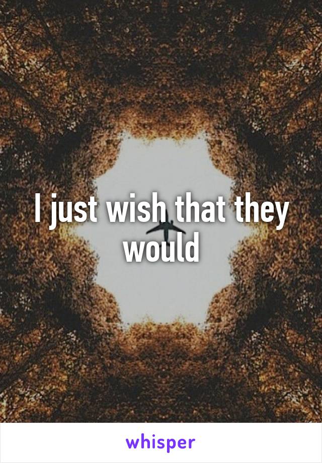 I just wish that they would